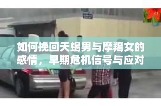 如何挽回天蝎男与摩羯女的感情,早期危机信号与应对策略 如何挽回天蝎男与摩羯女的感情,早期危机信号与应对策略