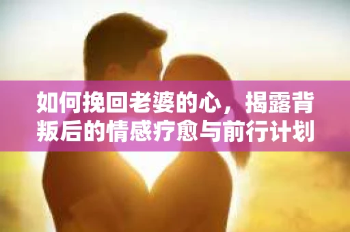 如何挽回老婆的心,揭露背叛后的情感疗愈与前行计划 如何挽回老婆的心,揭露背叛后的情感疗愈与前行计划