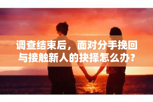 调查结束后，面对分手挽回与接触新人的抉择怎么办？