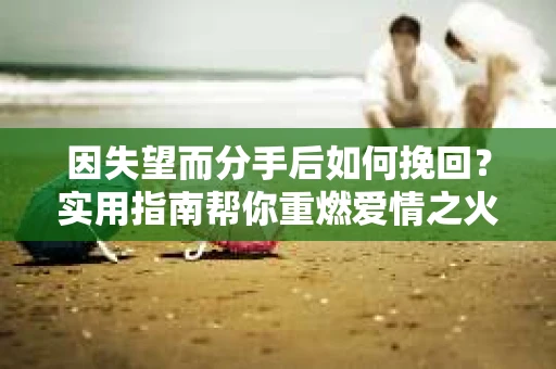 因失望而分手后如何挽回？实用指南帮你重燃爱情之火