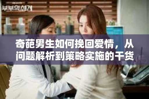 奇葩男生如何挽回爱情,从问题解析到策略实施的干货指南 奇葩男生如何挽回爱情,从问题解析到策略实施的干货指南