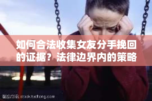如何合法收集女友分手挽回的证据?法律边界内的策略与技巧 如何合法收集女友分手挽回的证据?法律边界内的策略与技巧