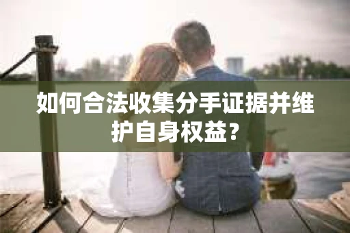 如何合法收集分手证据并维护自身权益? 如何合法收集分手证据并维护自身权益?