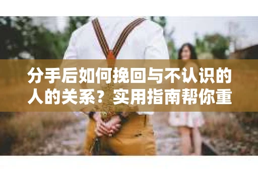分手后如何挽回与不认识的人的关系?实用指南帮你重拾失去的联结 分手后如何挽回与不认识的人的关系?实用指南帮你重拾失去的联结