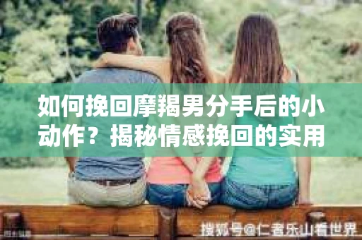如何挽回摩羯男分手后的小动作？揭秘情感挽回的实用策略