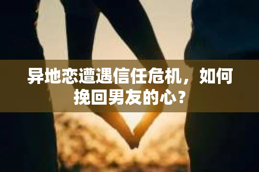 异地恋遭遇信任危机，如何挽回男友的心？