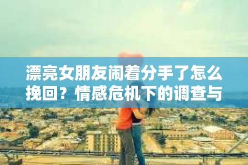 漂亮女朋友闹着分手了怎么挽回？情感危机下的调查与应对策略