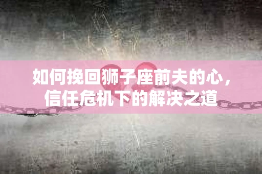 如何挽回狮子座前夫的心，信任危机下的解决之道