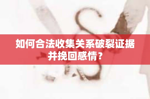 如何合法收集关系破裂证据并挽回感情？
