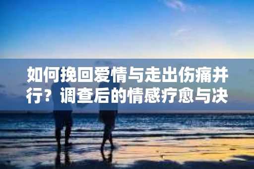 如何挽回爱情与走出伤痛并行？调查后的情感疗愈与决策指南