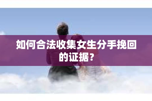 如何合法收集女生分手挽回的证据? 如何合法收集女生分手挽回的证据?