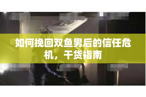 如何挽回双鱼男后的信任危机，干货指南