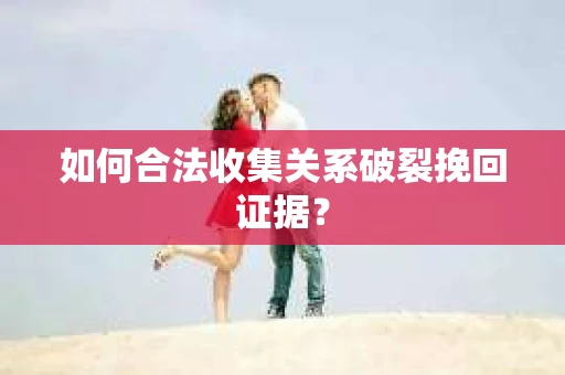 如何合法收集关系破裂挽回证据？
