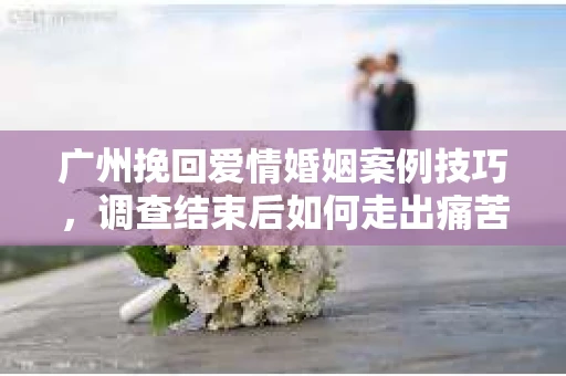 广州挽回爱情婚姻案例技巧，调查结束后如何走出痛苦并做出明智决策？