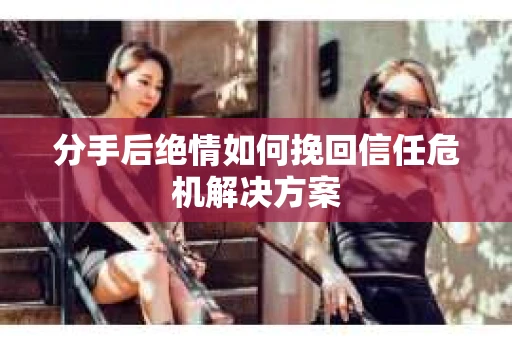 分手后绝情如何挽回信任危机解决方案 分手后绝情如何挽回信任危机解决方案