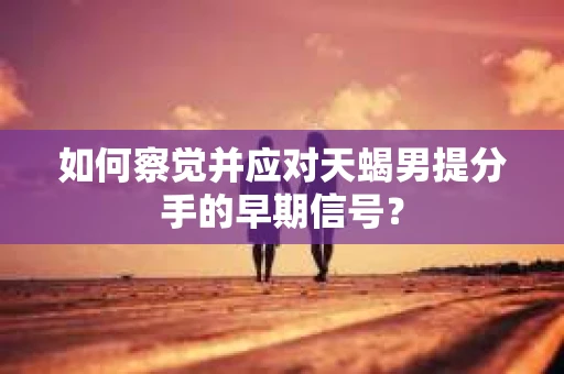 如何察觉并应对天蝎男提分手的早期信号? 如何察觉并应对天蝎男提分手的早期信号?