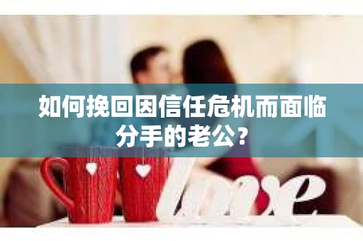如何挽回因信任危机而面临分手的老公? 如何挽回因信任危机而面临分手的老公?