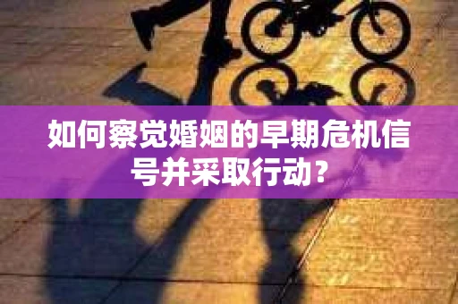 如何察觉婚姻的早期危机信号并采取行动？