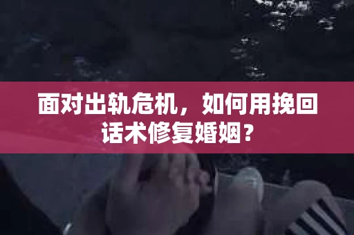 面对出轨危机，如何用挽回话术修复婚姻？