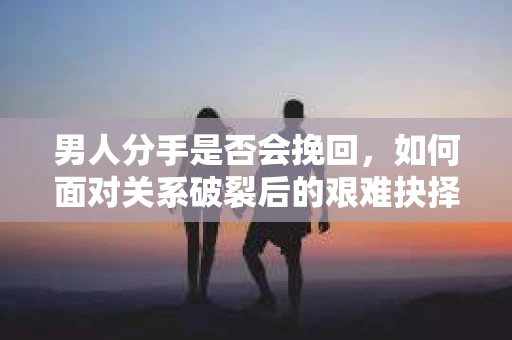 男人分手是否会挽回，如何面对关系破裂后的艰难抉择？