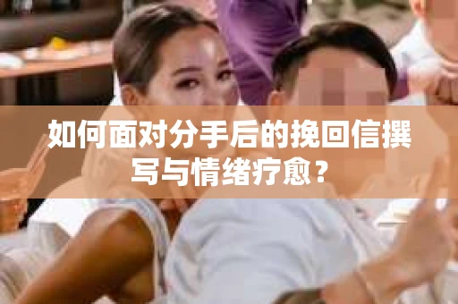 如何面对分手后的挽回信撰写与情绪疗愈？