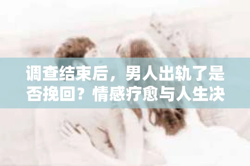调查结束后，男人出轨了是否挽回？情感疗愈与人生决策的干货指南