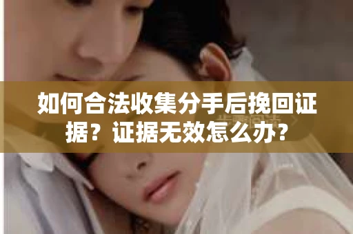 如何合法收集分手后挽回证据？证据无效怎么办？