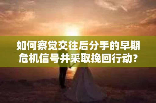 如何察觉交往后分手的早期危机信号并采取挽回行动？