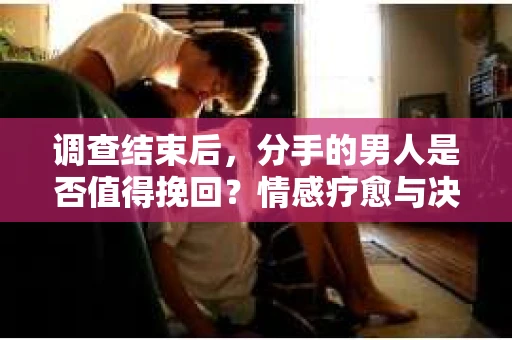 调查结束后，分手的男人是否值得挽回？情感疗愈与决策之路