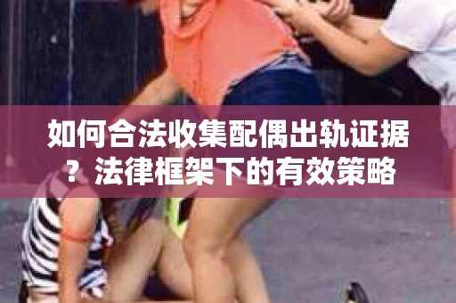 如何合法收集配偶出轨证据？法律框架下的有效策略