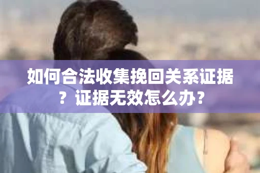 如何合法收集挽回关系证据？证据无效怎么办？