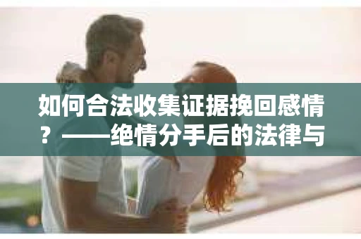 如何合法收集证据挽回感情？——绝情分手后的法律与取证策略
