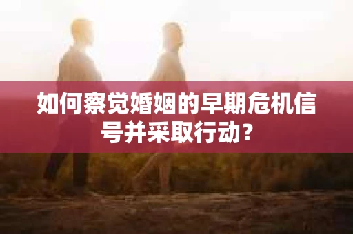 如何察觉婚姻的早期危机信号并采取行动？