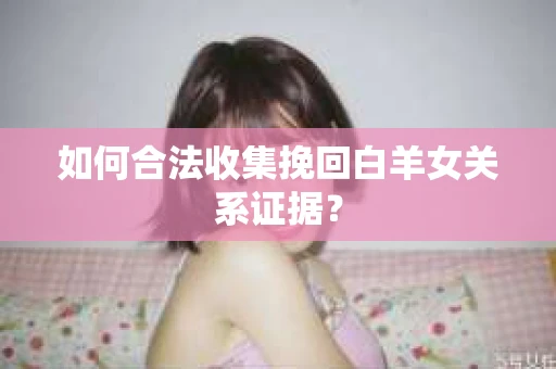 如何合法收集挽回白羊女关系证据? 如何合法收集挽回白羊女关系证据?