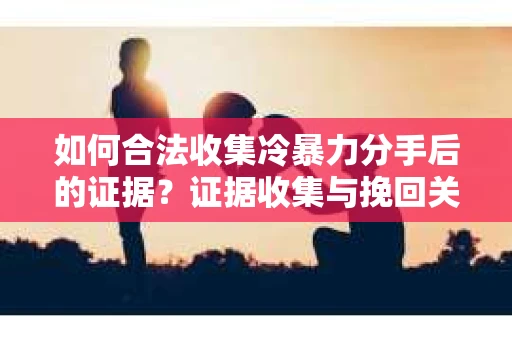 如何合法收集冷暴力分手后的证据？证据收集与挽回关系怎么办？