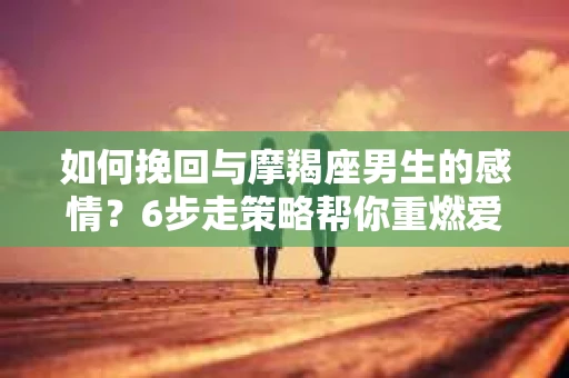 如何挽回与摩羯座男生的感情？6步走策略帮你重燃爱情之火