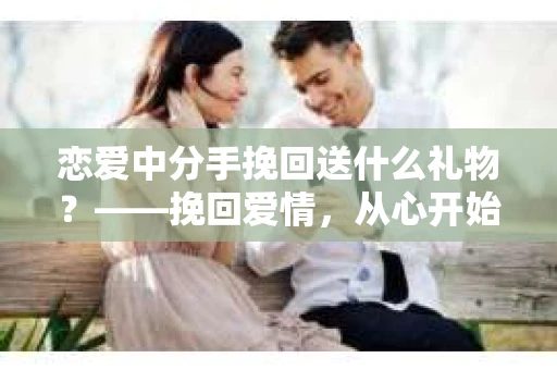 恋爱中分手挽回送什么礼物？——挽回爱情，从心开始