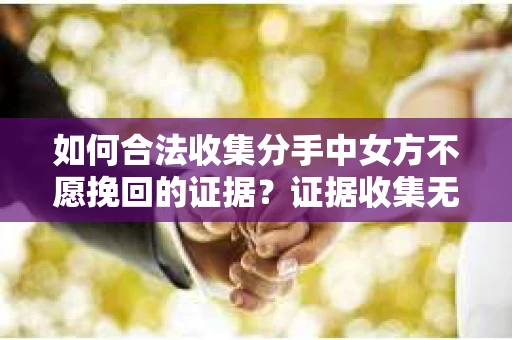 如何合法收集分手中女方不愿挽回的证据？证据收集无效怎么办？