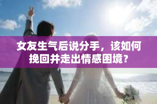 女友生气后说分手，该如何挽回并走出情感困境？