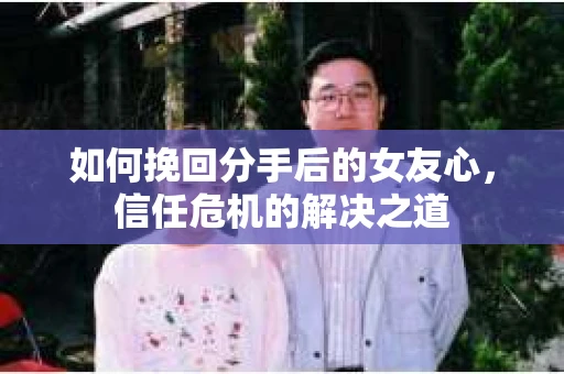 如何挽回分手后的女友心，信任危机的解决之道