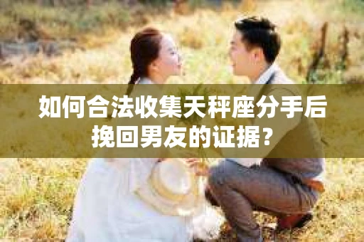 如何合法收集天秤座分手后挽回男友的证据？