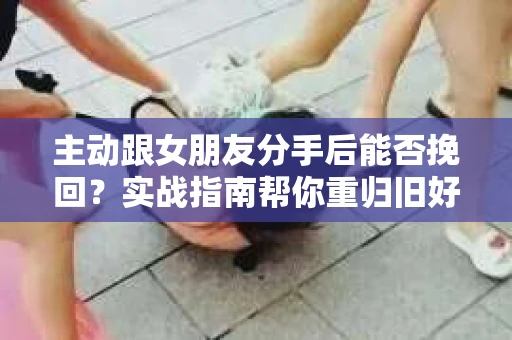主动跟女朋友分手后能否挽回？实战指南帮你重归旧好