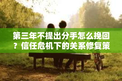 第三年不提出分手怎么挽回?信任危机下的关系修复策略 第三年不提出分手怎么挽回?信任危机下的关系修复策略