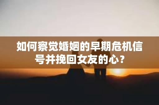 如何察觉婚姻的早期危机信号并挽回女友的心？