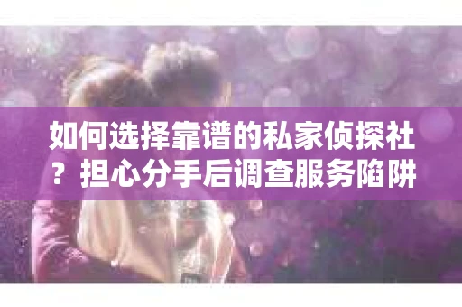 如何选择靠谱的私家侦探社？担心分手后调查服务陷阱怎么办？