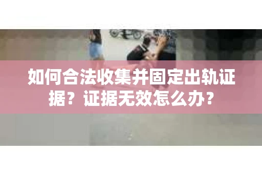 如何合法收集并固定出轨证据？证据无效怎么办？