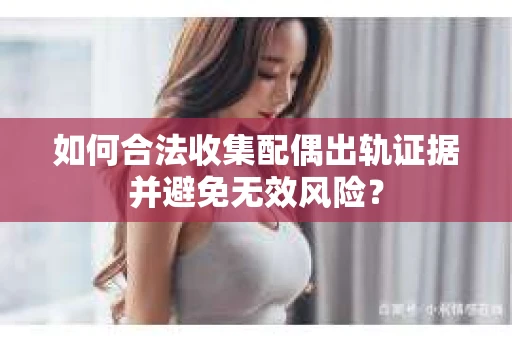 如何合法收集配偶出轨证据并避免无效风险？