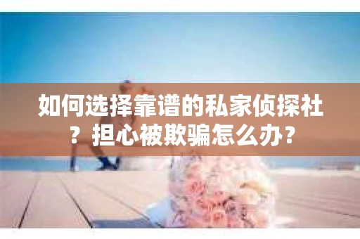 如何选择靠谱的私家侦探社？担心被欺骗怎么办？