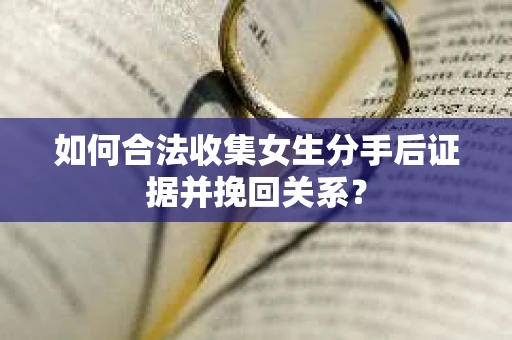 如何合法收集女生分手后证据并挽回关系？