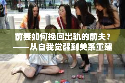 前妻如何挽回出轨的前夫？——从自我觉醒到关系重建的全面指南